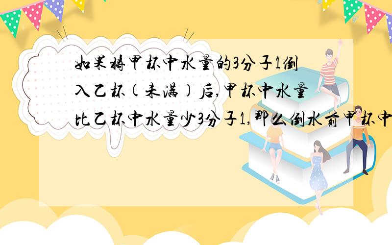 如果将甲杯中水量的3分子1倒入乙杯(未满)后,甲杯中水量比乙杯中水量少3分子1,那么倒水前甲杯中水量（）A.比乙杯中水量多3分子1 B.比乙杯中水量多2分子1C.与乙杯中水量相等 D.可能少于乙杯