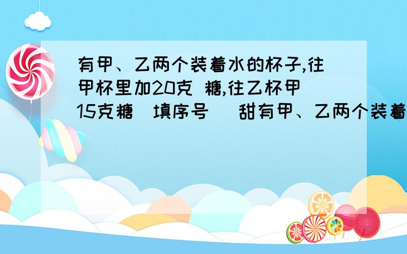 有甲、乙两个装着水的杯子,往甲杯里加20克 糖,往乙杯甲15克糖（填序号 ）甜有甲、乙两个装着水的杯子,往甲杯里加20克糖,往乙杯甲15克糖（填序号 ）甜1.甲杯 2.乙杯 3.无法确定