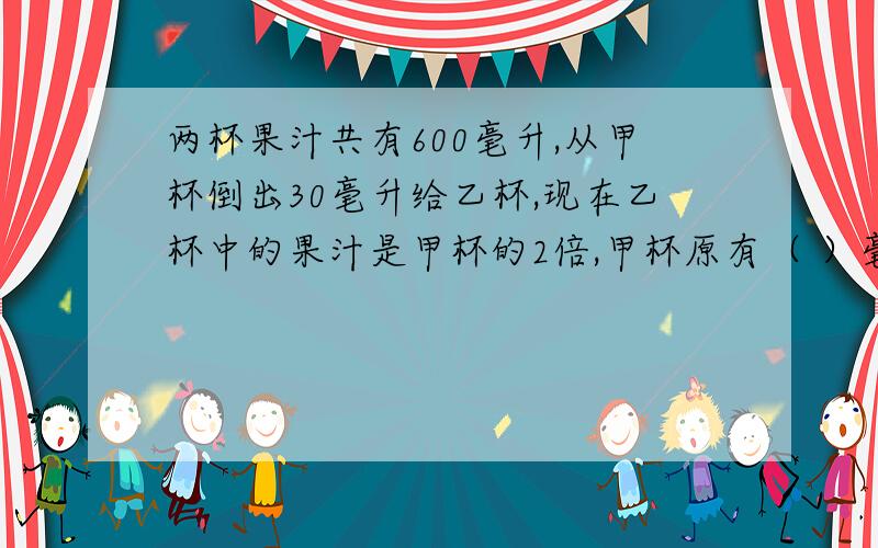 两杯果汁共有600毫升,从甲杯倒出30毫升给乙杯,现在乙杯中的果汁是甲杯的2倍,甲杯原有（ ）毫升,乙杯原有有算式