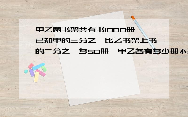 甲乙两书架共有书1000册,已知甲的三分之一比乙书架上书的二分之一多50册,甲乙各有多少册不要方程