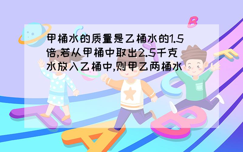 甲桶水的质量是乙桶水的1.5倍,若从甲桶中取出2.5千克水放入乙桶中,则甲乙两桶水