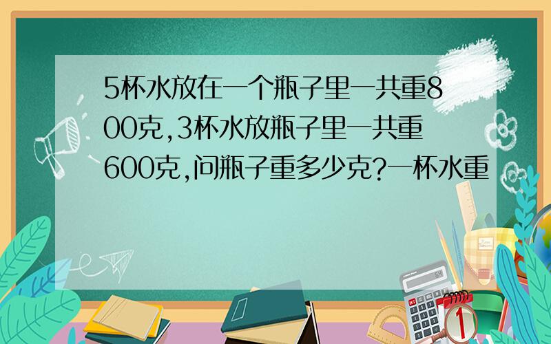 5杯水放在一个瓶子里一共重800克,3杯水放瓶子里一共重600克,问瓶子重多少克?一杯水重