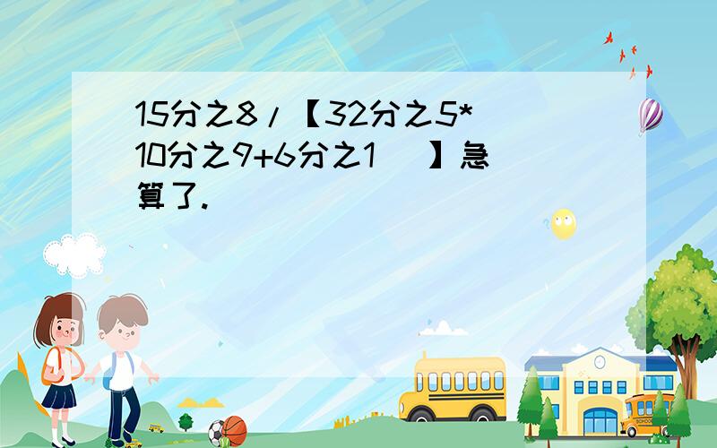 15分之8/【32分之5*(10分之9+6分之1 )】急算了.