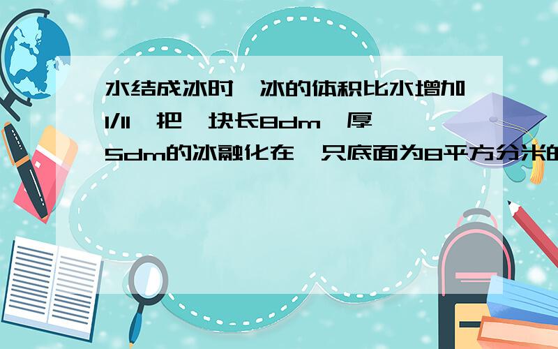 水结成冰时,冰的体积比水增加1/11,把一块长8dm,厚5dm的冰融化在一只底面为8平方分米的圆柱形水桶中,桶里水高与桶高的比为4：5,求圆柱形出水桶的高.