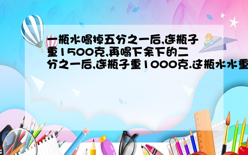 一瓶水喝掉五分之一后,连瓶子重1500克,再喝下余下的二分之一后,连瓶子重1000克.这瓶水水重多少千克.瓶子重多少千克?