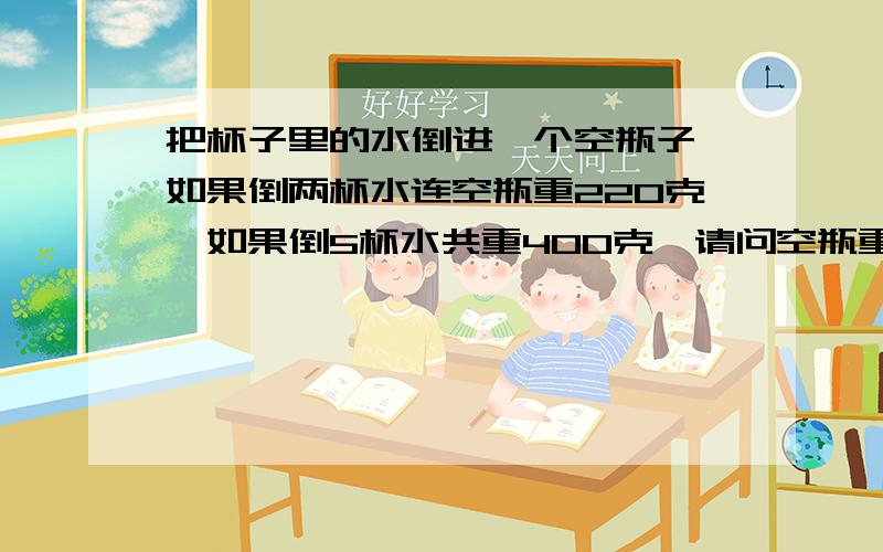 把杯子里的水倒进一个空瓶子,如果倒两杯水连空瓶重220克,如果倒5杯水共重400克,请问空瓶重几克?