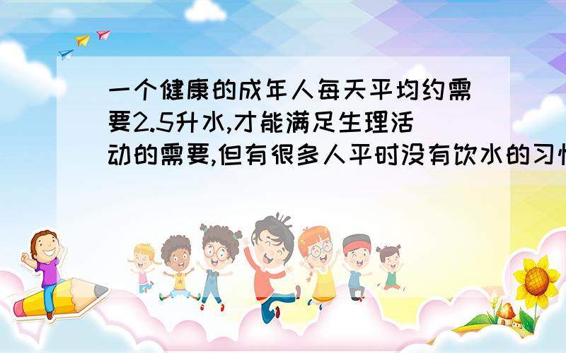 一个健康的成年人每天平均约需要2.5升水,才能满足生理活动的需要,但有很多人平时没有饮水的习惯,这些人科学,