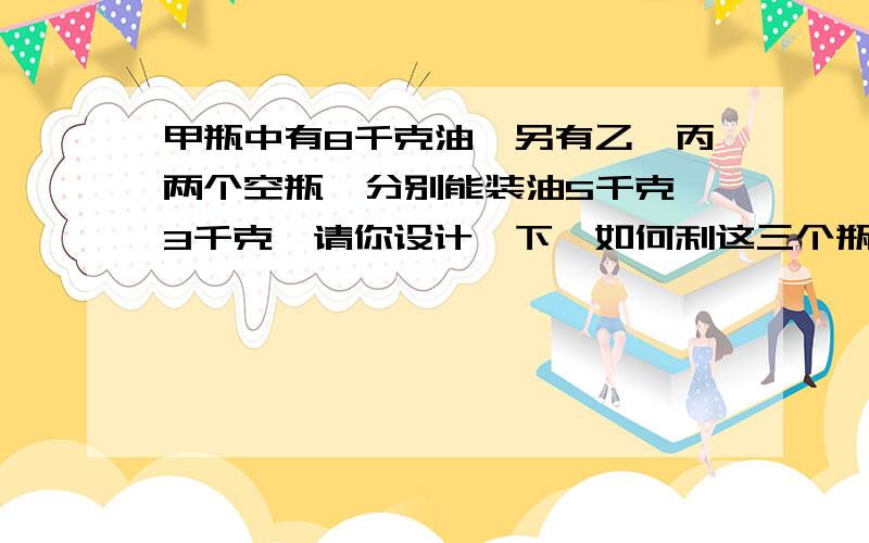 甲瓶中有8千克油,另有乙、丙两个空瓶,分别能装油5千克、3千克,请你设计一下,如何利这三个瓶把甲瓶的油分成两个4千克?