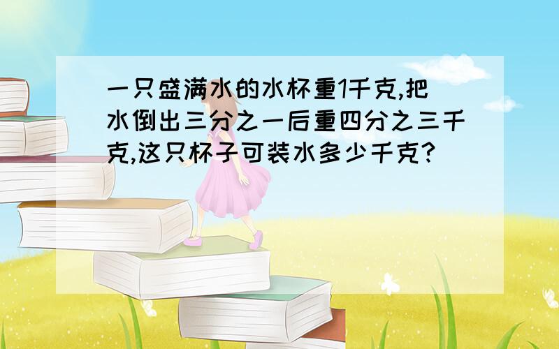 一只盛满水的水杯重1千克,把水倒出三分之一后重四分之三千克,这只杯子可装水多少千克?