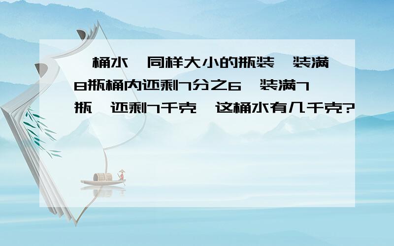 一桶水,同样大小的瓶装,装满8瓶桶内还剩7分之6,装满7瓶,还剩7千克,这桶水有几千克?