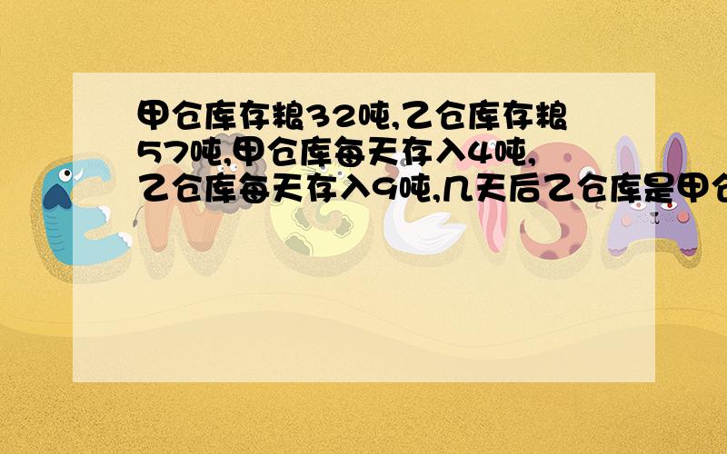 甲仓库存粮32吨,乙仓库存粮57吨,甲仓库每天存入4吨,乙仓库每天存入9吨,几天后乙仓库是甲仓库的2倍?(用方程,有完整的步骤,一步一步写清楚)