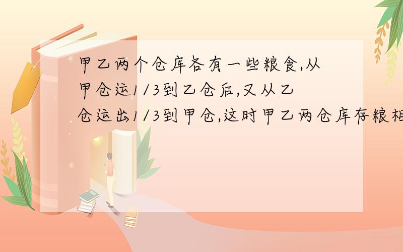 甲乙两个仓库各有一些粮食,从甲仓运1/3到乙仓后,又从乙仓运出1/3到甲仓,这时甲乙两仓库存粮相等,求甲原有存粮多少吨?