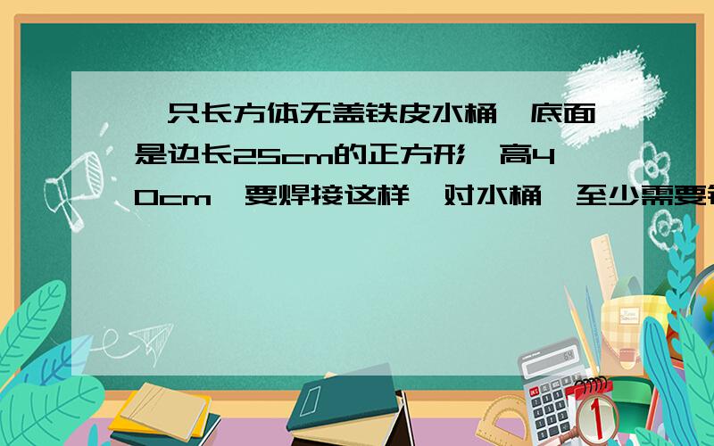 一只长方体无盖铁皮水桶,底面是边长25cm的正方形,高40cm,要焊接这样一对水桶,至少需要铁皮多少平方分米?每个水桶的容积是多少?