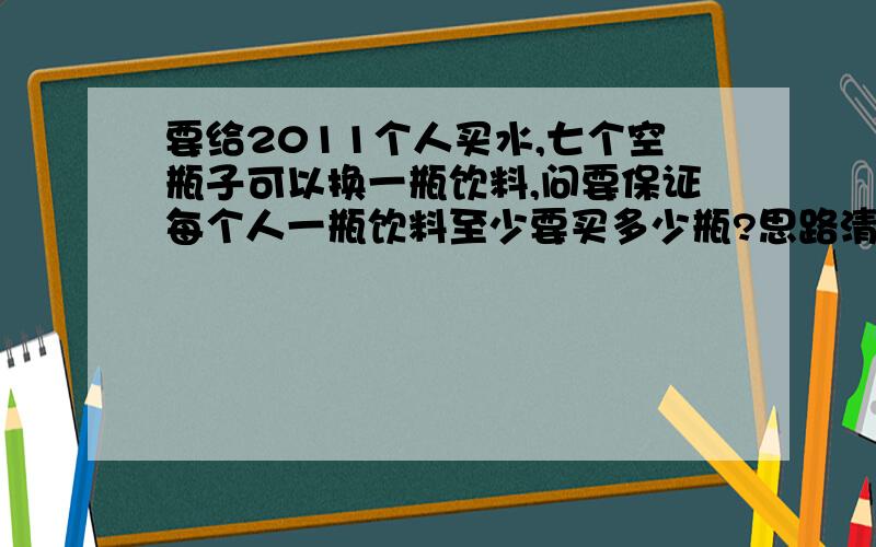 要给2011个人买水,七个空瓶子可以换一瓶饮料,问要保证每个人一瓶饮料至少要买多少瓶?思路清晰,如果好我会再加