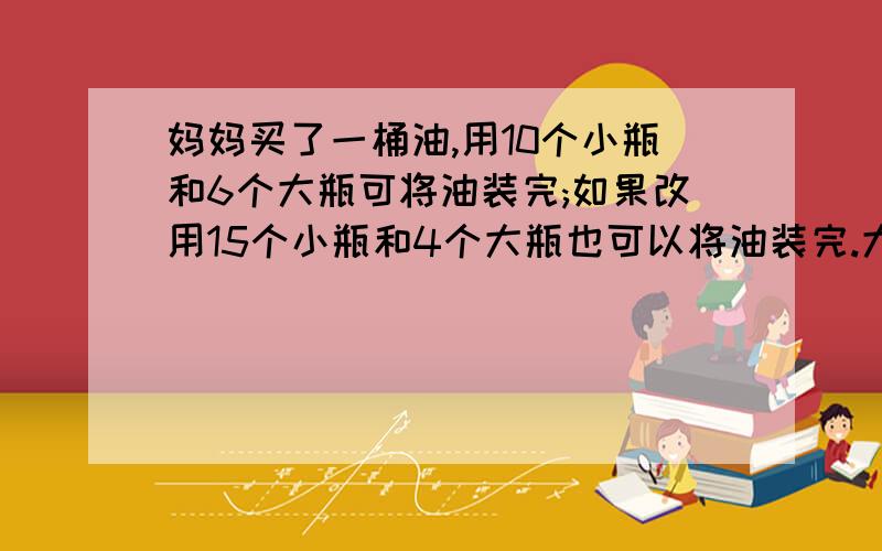 妈妈买了一桶油,用10个小瓶和6个大瓶可将油装完;如果改用15个小瓶和4个大瓶也可以将油装完.大瓶和小瓶的容