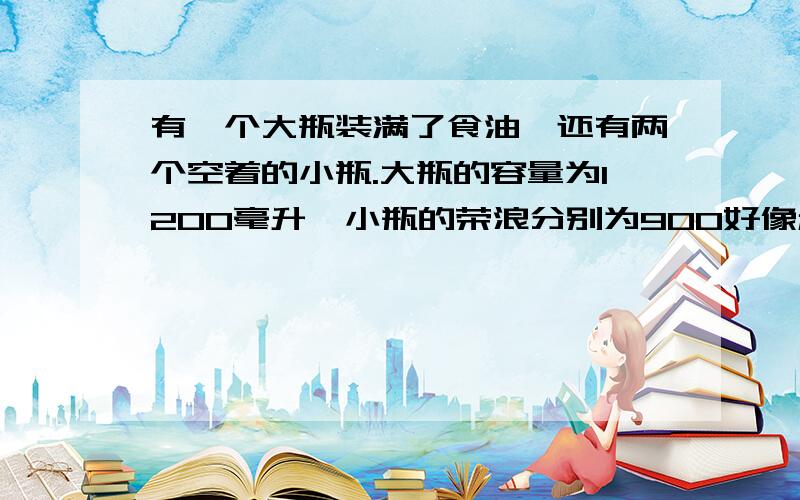 有一个大瓶装满了食油,还有两个空着的小瓶.大瓶的容量为1200毫升,小瓶的荣浪分别为900好像和500毫升你能只利用这三个瓶子,分出100毫升和500毫升食油吗?