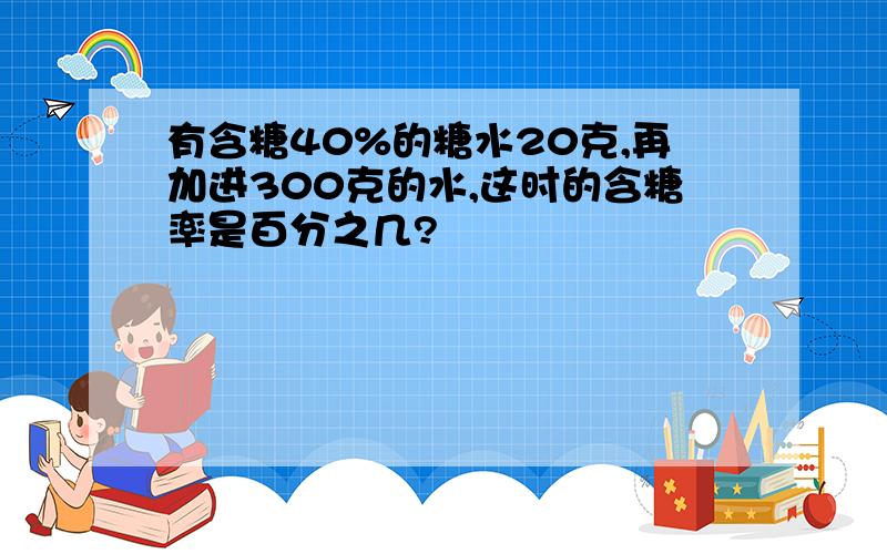 有含糖40%的糖水20克,再加进300克的水,这时的含糖率是百分之几?