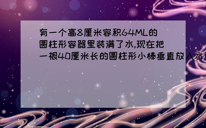 有一个高8厘米容积64ML的圆柱形容器里装满了水,现在把一根40厘米长的圆柱形小棒垂直放入水中,直至容器底部,这时有一部分水溢出.当吧小棒拿出后,容器里只有6厘米高的水,小棒体积?不要长