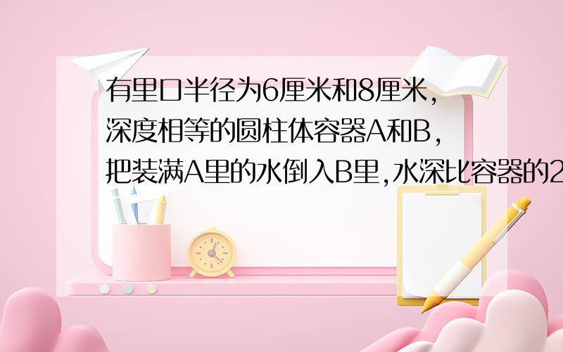 有里口半径为6厘米和8厘米,深度相等的圆柱体容器A和B,把装满A里的水倒入B里,水深比容器的2/3低1厘米,个容器深多少厘米?急