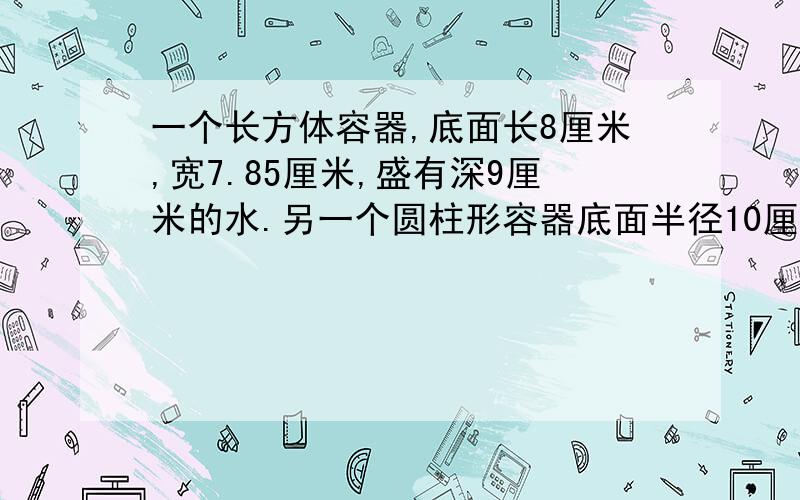 一个长方体容器,底面长8厘米,宽7.85厘米,盛有深9厘米的水.另一个圆柱形容器底面半径10厘米,高8厘米没有盛水.先把长方体容器中的水一部分倒入圆柱形容器,使长方形容器和圆柱形容器中的水