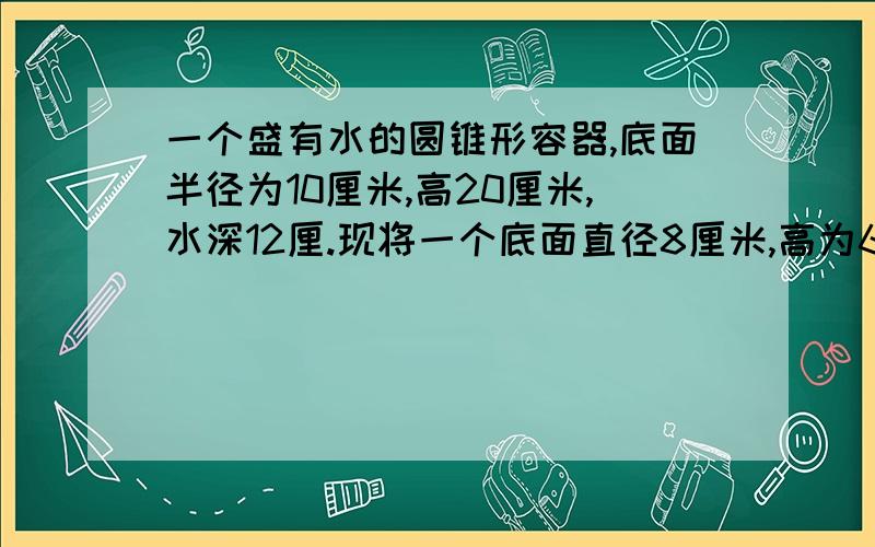 一个盛有水的圆锥形容器,底面半径为10厘米,高20厘米,水深12厘.现将一个底面直径8厘米,高为6厘米的圆锥形铁块放入这个圆柱形容器中,这时圆柱形容器的水深是多少厘米?