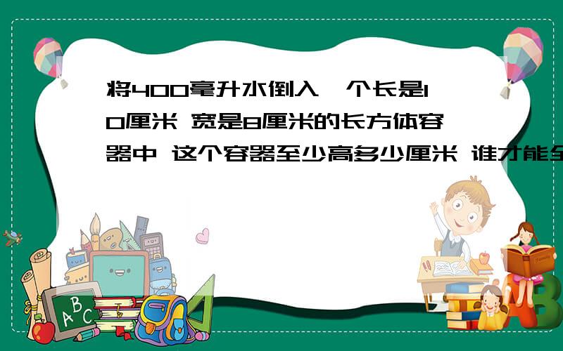 将400毫升水倒入一个长是10厘米 宽是8厘米的长方体容器中 这个容器至少高多少厘米 谁才能全部倒入 方程解将400毫升水倒入一个长是10厘米,宽是8厘米的长方体容器中,这个容器至少高多少厘