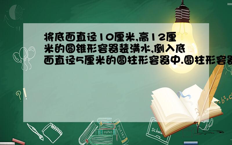 将底面直径10厘米,高12厘米的圆锥形容器装满水,倒入底面直径5厘米的圆柱形容器中.圆柱形容器中水深多少大哥哥、姐姐们,江湖救急啊