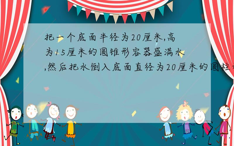 把一个底面半径为20厘米,高为15厘米的圆锥形容器盛满水,然后把水倒入底面直径为20厘米的圆柱形容器内（水不溢出）,水面高度是多少厘米?（容器的厚度忽略不计）要算式