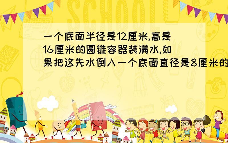 一个底面半径是12厘米,高是16厘米的圆锥容器装满水,如果把这先水倒入一个底面直径是8厘米的圆柱形容器里高是多少