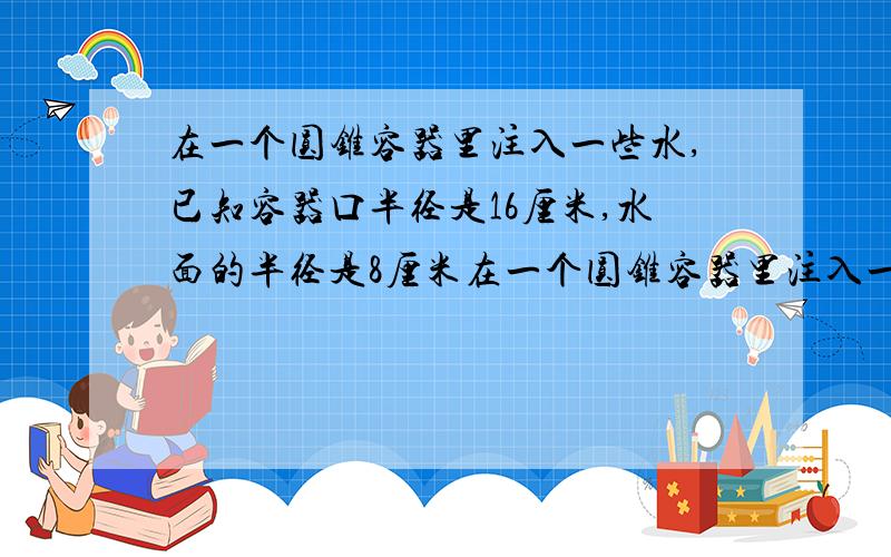 在一个圆锥容器里注入一些水,已知容器口半径是16厘米,水面的半径是8厘米在一个圆锥容器里注入一些水,容器口半径16厘米,高30厘米,水面半径8厘米,高15厘米,水的体积占容器容积的几分之几