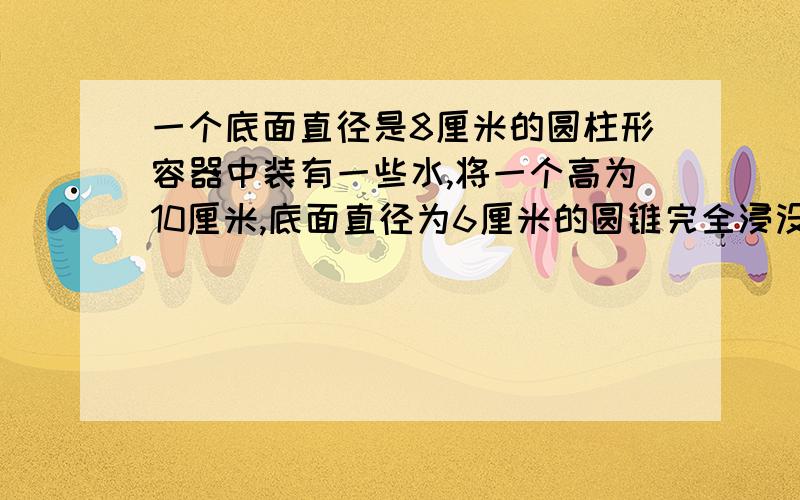 一个底面直径是8厘米的圆柱形容器中装有一些水,将一个高为10厘米,底面直径为6厘米的圆锥完全浸没在水中当取出圆锥后,容器的水面下降了多少厘米?