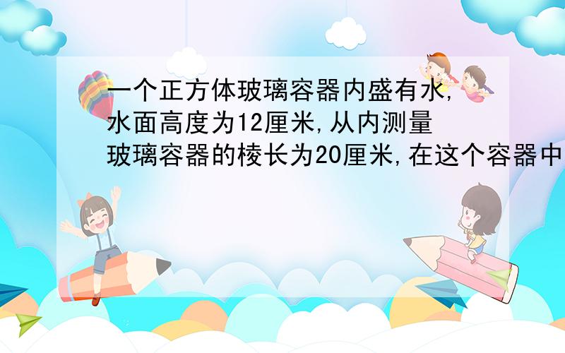 一个正方体玻璃容器内盛有水,水面高度为12厘米,从内测量玻璃容器的棱长为20厘米,在这个容器中竖直放入一根底面积为80平方厘米、高为30厘米的圆柱形铁块,这时水面的高度是多少厘米?