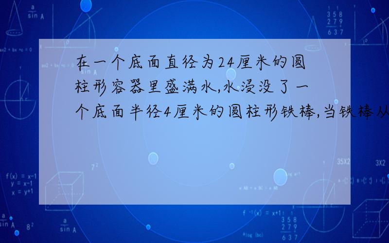 在一个底面直径为24厘米的圆柱形容器里盛满水,水浸没了一个底面半径4厘米的圆柱形铁棒,当铁棒从水中取出后,水面下降1厘米,求铁棒的高度