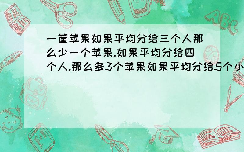 一筐苹果如果平均分给三个人那么少一个苹果.如果平均分给四个人.那么多3个苹果如果平均分给5个小朋友那么少一个苹果.这一筐苹果最少多少个苹果