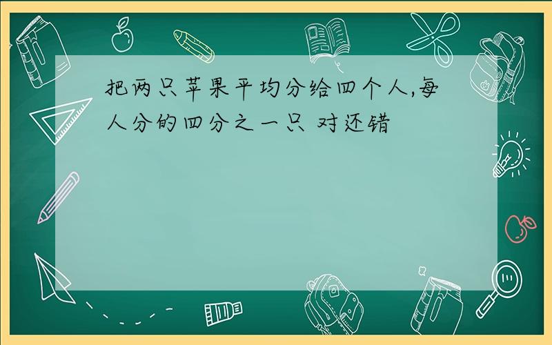 把两只苹果平均分给四个人,每人分的四分之一只 对还错