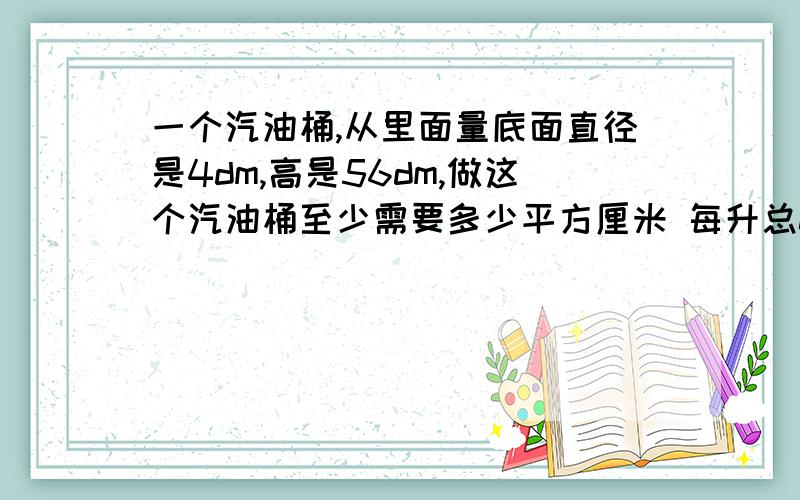 一个汽油桶,从里面量底面直径是4dm,高是56dm,做这个汽油桶至少需要多少平方厘米 每升总0.73kg 一桶汽油kg（保整数）底面直径6cm 中间一条彩带长5cm这个茶杯站多少平方厘米中间彩带长至少多