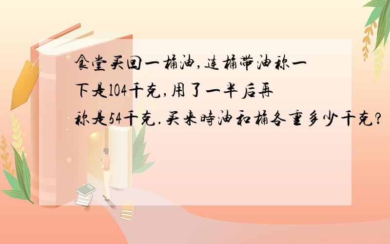 食堂买回一桶油,连桶带油称一下是lO4千克,用了一半后再称是54千克.买来时油和桶各重多少千克?