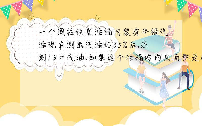 一个圆柱铁皮油桶内装有半桶汽油现在倒出汽油的35%后,还剩13升汽油.如果这个油桶的内底面积是10平方分米,油桶的高是多少分米