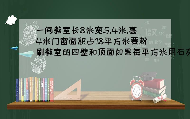 一间教室长8米宽5.4米,高4米门窗面积占18平方米要粉刷教室的四壁和顶面如果每平方米用石灰0.25千克一共 用?O(∩_∩)O谁能帮帮我急求一间教室长8米宽5.4米,高4米门窗面积占18平方米要粉刷教