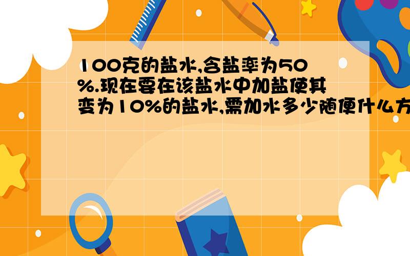 100克的盐水,含盐率为50%.现在要在该盐水中加盐使其变为10%的盐水,需加水多少随便什么方法！如果是方程的话，请写出每一步的意思。O(∩_∩)O谢谢