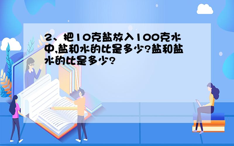 2、把10克盐放入100克水中,盐和水的比是多少?盐和盐水的比是多少?