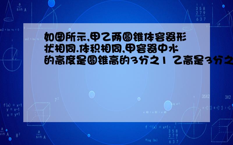 如图所示,甲乙两圆锥体容器形状相同.体积相同,甲容器中水的高度是圆锥高的3分之1 乙高是3分之2,谁多?甲是正的,乙是倒着的