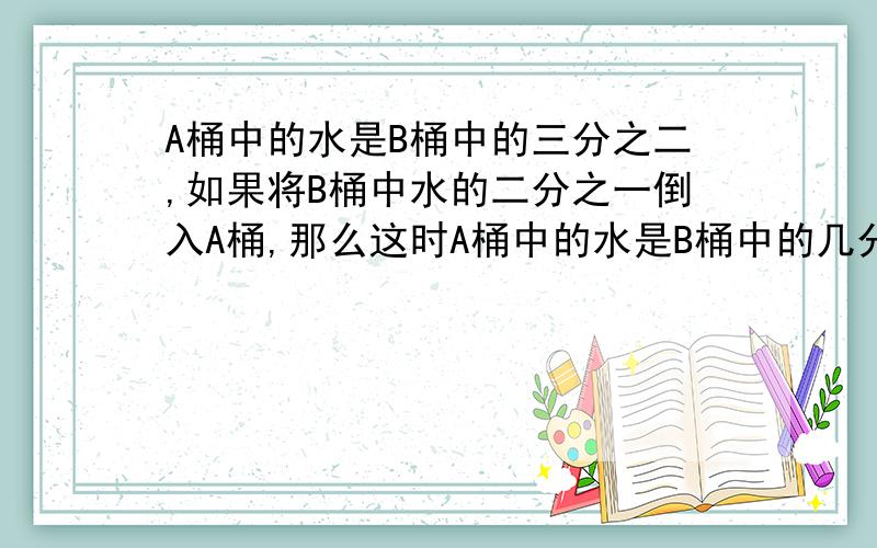 A桶中的水是B桶中的三分之二,如果将B桶中水的二分之一倒入A桶,那么这时A桶中的水是B桶中的几分之几