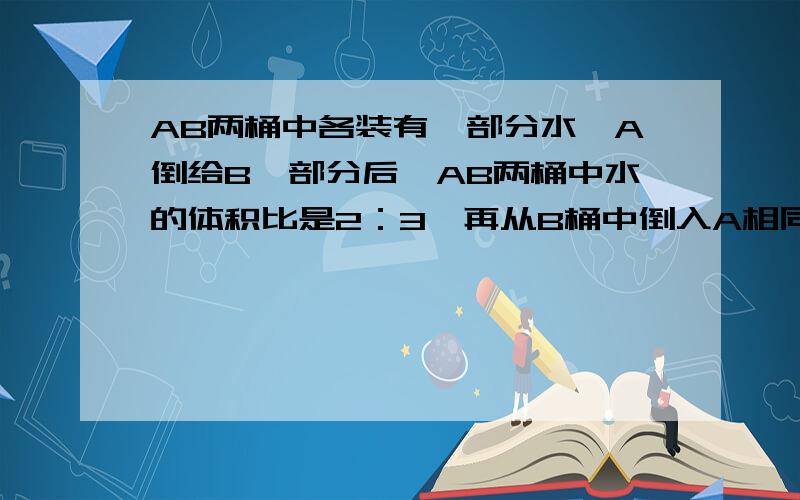 AB两桶中各装有一部分水,A倒给B一部分后,AB两桶中水的体积比是2：3,再从B桶中倒入A相同比例的水,这时AB两桶水的体积比是11：9.开始时A、B两桶原来水的体积比是多少?