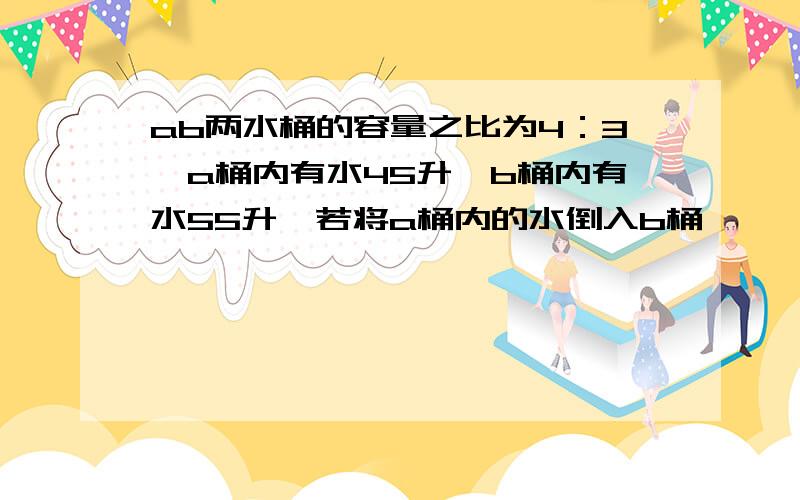 ab两水桶的容量之比为4：3,a桶内有水45升,b桶内有水55升,若将a桶内的水倒入b桶