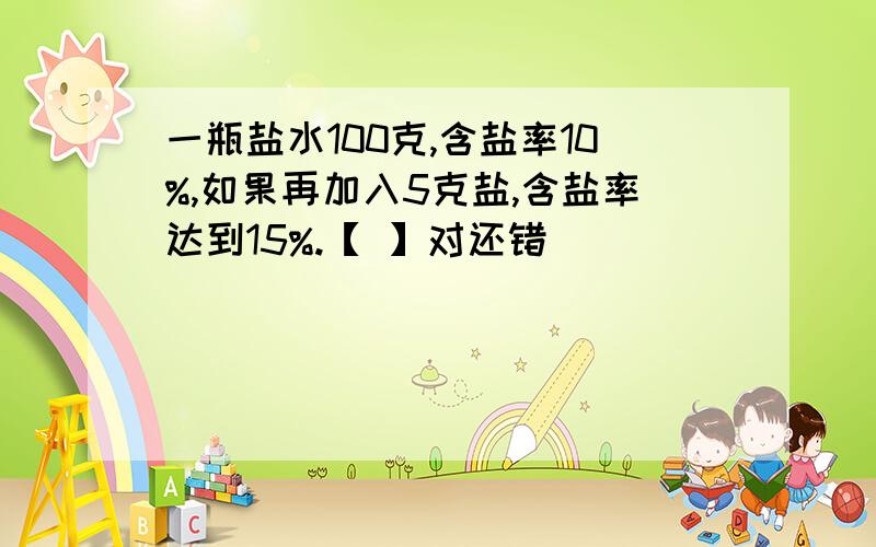 一瓶盐水100克,含盐率10%,如果再加入5克盐,含盐率达到15%.【 】对还错