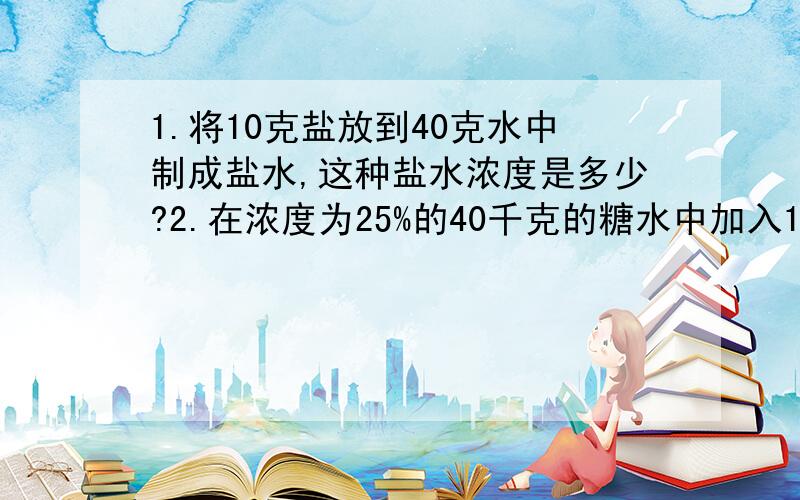 1.将10克盐放到40克水中制成盐水,这种盐水浓度是多少?2.在浓度为25%的40千克的糖水中加入10千克的水,这时糖水的浓度是多少?3.运输浓度为10%的盐水10千克,途中蒸发掉了4千克水,这时盐水的浓