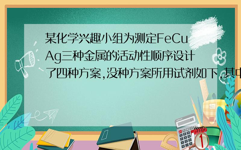 某化学兴趣小组为测定FeCuAg三种金属的活动性顺序设计了四种方案,没种方案所用试剂如下,其中你认为不可行的是A Cu Ag FeSO4溶液B Fe Ag CuSO4溶液C Fe Cu 稀盐酸 AgNO3溶液D Cu FeSO4溶液 AgNO3溶液选项