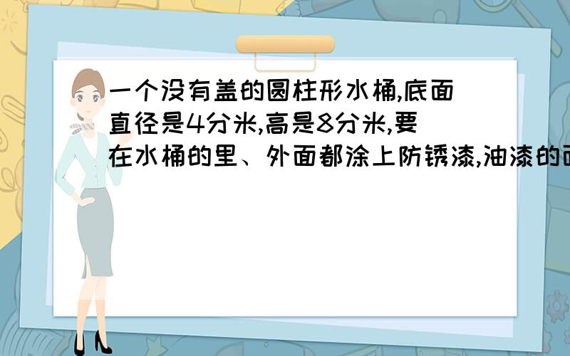 一个没有盖的圆柱形水桶,底面直径是4分米,高是8分米,要在水桶的里、外面都涂上防锈漆,油漆的面积油漆的面积大约是多少平方分米？（得数保留整数）