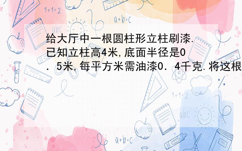 给大厅中一根圆柱形立柱刷漆.已知立柱高4米,底面半径是0．5米,每平方米需油漆0．4千克.将这根立柱全站刷完共需多少千克油漆?